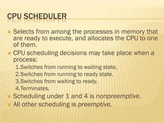 CPU SCHEDULER
 Selects from among the processes in memory that
are ready to execute, and allocates the CPU to one
of them.
 CPU scheduling decisions may take place when a
process:
1.Switches from running to waiting state.
2.Switches from running to ready state.
3.Switches from waiting to ready.
4.Terminates.
 Scheduling under 1 and 4 is nonpreemptive.
 All other scheduling is preemptive.
 