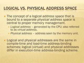 LOGICAL VS. PHYSICAL ADDRESS SPACE
 The concept of a logical address space that is
bound to a separate physical address space is
central to proper memory management.
 Logical address – generated by the CPU; also referred
to as virtual address.
 Physical address – address seen by the memory unit.
 Logical and physical addresses are the same in
compile-time and load-time address-binding
schemes; logical (virtual) and physical addresses
differ in execution-time address-binding scheme.
 