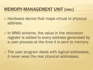 MEMORY-MANAGEMENT UNIT (MMU)
 Hardware device that maps virtual to physical
address.
 In MMU scheme, the value in the relocation
register is added to every address generated by
a user process at the time it is sent to memory.
 The user program deals with logical addresses;
it never sees the real physical addresses.
 