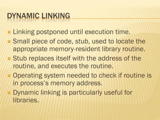 DYNAMIC LINKING
 Linking postponed until execution time.
 Small piece of code, stub, used to locate the
appropriate memory-resident library routine.
 Stub replaces itself with the address of the
routine, and executes the routine.
 Operating system needed to check if routine is
in process’s memory address.
 Dynamic linking is particularly useful for
libraries.
 