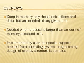 OVERLAYS
 Keep in memory only those instructions and
data that are needed at any given time.
 Needed when process is larger than amount of
memory allocated to it.
 Implemented by user, no special support
needed from operating system, programming
design of overlay structure is complex
 