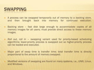 SWAPPING
 A process can be swapped temporarily out of memory to a backing store,
and then brought back into memory for continued execution.
 Backing store – fast disk large enough to accommodate copies of all
memory images for all users; must provide direct access to these memory
images.
 Roll out, roll in – swapping variant used for priority-based scheduling
algorithms; lower-priority process is swapped out so higher-priority process
can be loaded and executed.
 Major part of swap time is transfer time; total transfer time is directly
proportional to the amount of memory swapped.
 Modified versions of swapping are found on many systems, i.e., UNIX, Linux,
and Windows.
 
