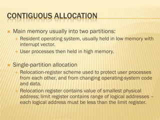CONTIGUOUS ALLOCATION
 Main memory usually into two partitions:
 Resident operating system, usually held in low memory with
interrupt vector.
 User processes then held in high memory.
 Single-partition allocation
 Relocation-register scheme used to protect user processes
from each other, and from changing operating-system code
and data.
 Relocation register contains value of smallest physical
address; limit register contains range of logical addresses –
each logical address must be less than the limit register.
 