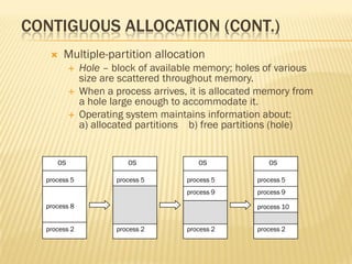 CONTIGUOUS ALLOCATION (CONT.)
 Multiple-partition allocation
 Hole – block of available memory; holes of various
size are scattered throughout memory.
 When a process arrives, it is allocated memory from
a hole large enough to accommodate it.
 Operating system maintains information about:
a) allocated partitions b) free partitions (hole)
OS
process 5
process 8
process 2
OS
process 5
process 2
OS
process 5
process 2
OS
process 5
process 9
process 2
process 9
process 10
 