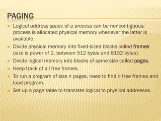 PAGING
 Logical address space of a process can be noncontiguous;
process is allocated physical memory whenever the latter is
available.
 Divide physical memory into fixed-sized blocks called frames
(size is power of 2, between 512 bytes and 8192 bytes).
 Divide logical memory into blocks of same size called pages.
 Keep track of all free frames.
 To run a program of size n pages, need to find n free frames and
load program.
 Set up a page table to translate logical to physical addresses.
 
