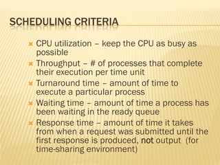 SCHEDULING CRITERIA
 CPU utilization – keep the CPU as busy as
possible
 Throughput – # of processes that complete
their execution per time unit
 Turnaround time – amount of time to
execute a particular process
 Waiting time – amount of time a process has
been waiting in the ready queue
 Response time – amount of time it takes
from when a request was submitted until the
first response is produced, not output (for
time-sharing environment)
 