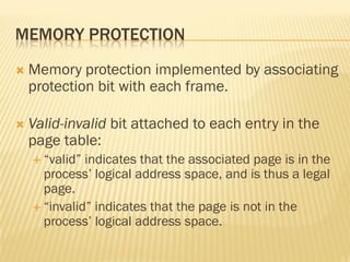 MEMORY PROTECTION
 Memory protection implemented by associating
protection bit with each frame.
 Valid-invalid bit attached to each entry in the
page table:
 ―valid‖ indicates that the associated page is in the
process’ logical address space, and is thus a legal
page.
 ―invalid‖ indicates that the page is not in the
process’ logical address space.
 