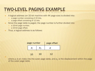 TWO-LEVEL PAGING EXAMPLE
 A logical address (on 32-bit machine with 4K page size) is divided into:
 a page number consisting of 20 bits.
 a page offset consisting of 12 bits.
 Since the page table is paged, the page number is further divided into:
 a 10-bit page number.
 a 10-bit page offset.
 Thus, a logical address is as follows:

where pi is an index into the outer page table, and p2 is the displacement within the page
of the outer page table.
page number page offset
pi p2 d
10 10 12
 