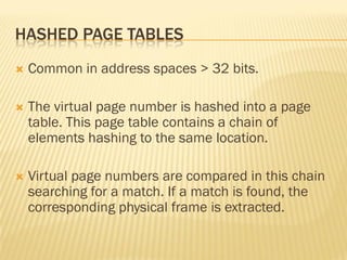 HASHED PAGE TABLES
 Common in address spaces > 32 bits.
 The virtual page number is hashed into a page
table. This page table contains a chain of
elements hashing to the same location.
 Virtual page numbers are compared in this chain
searching for a match. If a match is found, the
corresponding physical frame is extracted.
 