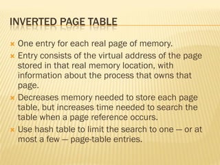 INVERTED PAGE TABLE
 One entry for each real page of memory.
 Entry consists of the virtual address of the page
stored in that real memory location, with
information about the process that owns that
page.
 Decreases memory needed to store each page
table, but increases time needed to search the
table when a page reference occurs.
 Use hash table to limit the search to one — or at
most a few — page-table entries.
 