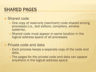 SHARED PAGES
 Shared code
 One copy of read-only (reentrant) code shared among
processes (i.e., text editors, compilers, window
systems).
 Shared code must appear in same location in the
logical address space of all processes.
 Private code and data
 Each process keeps a separate copy of the code and
data.
 The pages for the private code and data can appear
anywhere in the logical address space.
 