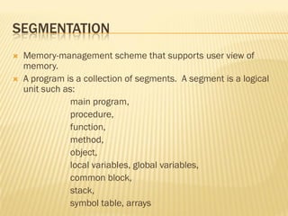 SEGMENTATION
 Memory-management scheme that supports user view of
memory.
 A program is a collection of segments. A segment is a logical
unit such as:
main program,
procedure,
function,
method,
object,
local variables, global variables,
common block,
stack,
symbol table, arrays
 