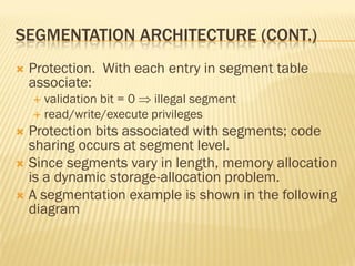 SEGMENTATION ARCHITECTURE (CONT.)
 Protection. With each entry in segment table
associate:
 validation bit = 0  illegal segment
 read/write/execute privileges
 Protection bits associated with segments; code
sharing occurs at segment level.
 Since segments vary in length, memory allocation
is a dynamic storage-allocation problem.
 A segmentation example is shown in the following
diagram
 
