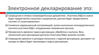 Электронное декларирование это:
 Сокращение и отмена сопроводительных документов. Участнику ВЭД не нужно
будет предоставлять лицензии и разрешения, данные будет предоставлять
система «Е-лицензирование».
 Снижение коррупционной составляющей, путем исключения непосредственного
контакта участника ВЭД с сотрудниками таможенных органов.
 Прозрачность времени подачи декларации, обработки и выпуска. Весь
жизненный цикл декларации доступен Участнику ВЭД в режиме онлайн.
 Сокращение времени и расходов связанных с подачей декларации, декларант не
выходя из офиса будет производить подачу декларации.
 