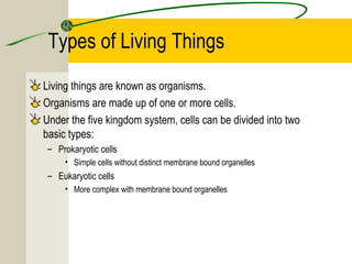 Types of Living Things
Living things are known as organisms.
Organisms are made up of one or more cells.
Under the five kingdom system, cells can be divided into two
basic types:
– Prokaryotic cells
• Simple cells without distinct membrane bound organelles
– Eukaryotic cells
• More complex with membrane bound organelles
 
