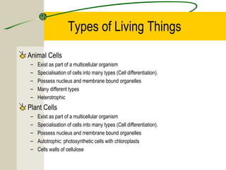 Types of Living Things
Animal Cells
– Exist as part of a multicellular organism
– Specialisation of cells into many types (Cell differentiation).
– Possess nucleus and membrane bound organelles
– Many different types
– Heterotrophic
Plant Cells
– Exist as part of a multicellular organism
– Specialisation of cells into many types (Cell differentiation).
– Possess nucleus and membrane bound organelles
– Autotrophic: photosynthetic cells with chloroplasts
– Cells walls of cellulose
 