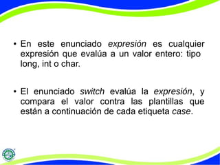 ● En este enunciado expresión es cualquier
expresión que evalúa a un valor entero: tipo
long, int o char.
● El enunciado switch evalúa la expresión, y
compara el valor contra las plantillas que
están a continuación de cada etiqueta case.
 