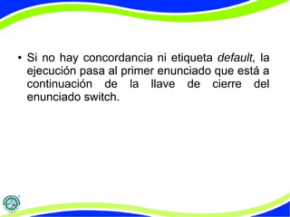● Si no hay concordancia ni etiqueta default, la
ejecución pasa al primer enunciado que está a
continuación de la llave de cierre del
enunciado switch.
 