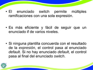 ● El enunciado switch permite múltiples
ramificaciones con una sola expresión.
● Es más eficiente y fácil de seguir que un
enunciado if de varios niveles.
● Si ninguna plantilla concuerda con el resultado
de la expresión, el control pasa al enunciado
default. Si no hay enunciado default, el control
pasa al final del enunciado switch.
 
