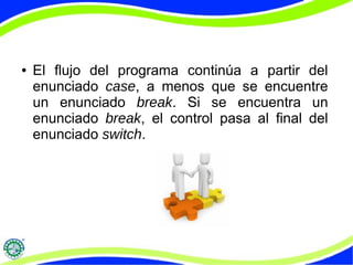 ● El flujo del programa continúa a partir del
enunciado case, a menos que se encuentre
un enunciado break. Si se encuentra un
enunciado break, el control pasa al final del
enunciado switch.
 
