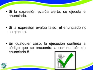 ● Si la expresión evalúa cierto, se ejecuta el
enunciado.
● Si la expresión evalúa falso, el enunciado no
se ejecuta.
● En cualquier caso, la ejecución continúa al
código que se encuentra a continuación del
enunciado if.
 