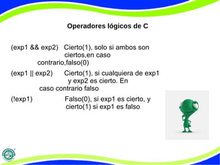 Operadores lógicos de C
(exp1 && exp2) Cierto(1), solo si ambos son
ciertos,en caso
contrario,falso(0)
(exp1 || exp2) Cierto(1), si cualquiera de exp1
y exp2 es cierto. En
caso contrario falso
(!exp1) Falso(0), si exp1 es cierto, y
cierto(1) si exp1 es falso
 