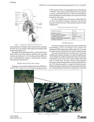 Full Paper
©2013ACEE
DOI:01.IJCEE.2.1.
ACEE Int. J. on Civil and Environmental Engineering, Vol. 2, No. 1,Aug 2013
2
Figure 1. Respiratory Collection of Particles [11]
µm are typicallynot inhaled, while smaller particles, typically
less than 4 µm, can interfere with oxygen gas-exchange in the
lung alveolar region [14].
Respirable Particulate Matter (PM10
) and Fine Particulate
Matter (PM2.5
) have been found to associate with increased
mortalityand asthma [15, 16]. Ultrafine particles (PM1
) can
cause cardiopulmonary diseases, cardiovascular diseases,
and respiratory diseases [12].
III. DESCRIPTION OF THE STUDY AREA
Kolhapur cityis located in Maharashtra state (INDIA) at
16°42’N 74°13’ Eÿþ/ 16.7; 74.22. It has an average elevation
of 545 meters (1788 ft). The geographical area of the district
is 7685 km2
. This research work concentrates on the studyof
a section of Station Road (Fig.2), which runs through the
heart of Kolhapur cityand comprises one ofthe busiest routes
towards the city centre.
As street configuration and structures nearby affect the
air flow and thereby influence dispersion and dilution
processes within the streets. Table I presents details of street
configuration.
TABLE I. DETAILS OF STREET CONFIGURATION
Figure 2. Location of the study area
Length of the street 130 m
Width of the street 32.97 m
Average height of buildings 13 m
Orientation of the street 680
to the North
Height to Width Ratio (Aspect ratio) 0.4
Length to Height ratio 10
IV. METHODOLOGY
This section explains the experimental and computational
methodology used to investigate and evaluate the
performanceofthe employedair qualitymodel. Fig. 3, presents
an outline of steps necessary for air quality modeling study.
The study was divided into two major parts: air quality
modelling and ambient sampling.Air qualitymodelling uses
various dispersion models to predict the hourlyconcentration
of pollutants in the street. Such model requires input data
such as Traffic data, Emission factors, Meteorological
parameters (ambient temperature, wind speed and direction,
etc.) [17], Street geometry i.e. length and width of streets,
Height of buildings, Angle between street and wind direction,
etc., and background concentration of pollutants. Using the
7
 