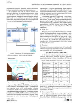 Full Paper
ACEE Int. J. on Civil and Environmental Engineering, Vol. 2, No. 1,Aug 2013
©2013ACEE
DOI:01.IJCEE.2.1.
mathematical framework dispersion models calculate the
pollutant concentrations at desired receptor locations.
The second part deals with the ambient sampling and
analysis to determine the pollutant concentrations in the
street. Predicted and observed concentrations are used for
statistical analysis of dispersion models validation. Results
of this study can be used for assessing roadside air quality
by providing predictions of present and future air pollution
levels as well as temporal and spatial variations.
2
Figure 3. Framework for Air Quality Modelling Study
A. Operational Street Pollution Model (OSPM)
Figure 4. Schematic illustration of basic model principles used in
OSPM
Operational Street Pollution Model [18] evolved from the
Canyon Plume Box Model (CPBM). OSPM is a parameterized,
semi-empirical model which can be used to calculate
concentrations of vehicular pollutants on both leeward and
windward sides of a street canyon. Fig. 4, illustrates the basic
principles used in OSPM. OSPM calculates contribution from
i) direct vehicular exhaust ii) recirculation of pollutant within
canyon due to vortex formation and iii) background
concentration [7]. OSPM uses Gaussian plume model to
calculate direct contribution from vehicular exhaust whereas
recirculation is modeled using a box model technique. OSPM
models turbulence in the street considering wind turbulence
and traffic induced turbulence [19].
The input data required byOSPMinclude: Trafficvolume,
Source strength, Meteorological data such as wind speed
and direction at 10m height, Solar radiation data, Canyon
geometry such as length, width and orientation of the street
and height of buildings surrounding street and Background
concentrations. The latest versions of OSPM can predict
hourly concentrations for CO, NOx, Ozone, VOC, and
Particulates.
B. Traffic Data
Air quality models require detailed information on traffic
volume, fleet composition, and average travel speed. Traffic
volume data are hourly average values of manual counts
performed at selected street during the studyperiod. Traffic
counts were performed everydayduring 1st December, 2012
to 31st
January, 2013 and the time span chosen for study is
everyday9:00to13:00(Morning)and16:00 to20:00(Evening)
to capture the peak hours.
C. Emissions
Vehicular emissions were calculated using the hourlytraffic
volume and the average emission factors. The source strength
was computed for each of the pollutant as:
Q (g - km-1
hr-1
) = N (hr-1
) x EF (g - km-1
)
In the present study, average emission factors were
compiled from various literatures including regulatory
agencies like Central Pollution Control Board (CPCB) and
TABLE II. SUMMARY OF EMISSION FACTORS USED IN THE STUDY(G/Km)
Vehicle Category NOx SPM PM10
Two Wheelers 0.19 0.05 0.10
Three Wheelers 1.28 0.20 0.20
Passenger Cars
(Gasoline)
0.20 0.03 0.10
Passenger Cars
(Diesel)
0.50 0.07 1.00
Light Duty Vehicles 2.00 0.56 1.25
Heavy Duty Vehicles 6.30 0.28 2.00
Buses 12.00 0.56 1.50
research institutes likeAutomotive Research Association of
India (ARAI), National Environmental Engineering Research
Institute (NEERI), etc. Asummaryofchosen emission factors
is provided in the table II.
D. Meteorological Data
Meteorological data for this research work is collected
using an Automatic Weather Station (AWS) (Oregon
Scientific, Model: WMR200) which provided with the
8
 