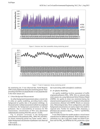 Full Paper
ACEE Int. J. on Civil and Environmental Engineering, Vol. 2, No. 1,Aug 2013
©2013ACEE
DOI:01.IJCEE.2.1.
the monitoring site. It was observed that, North-Westerly
(NW)winds predominate during themonitoring period. These
prevailing wind flowsare perpendicular or near-perpendicular
to the street canyon axis.
C. Urban Background Measurements
As urban background measurements plays a crucial role
in urban air quality modelling, providing hourly urban
background air quality data is the greatest challenge. As
discussed earlier rooftop measurement method was employed
to determine the background concentrations of selected
pollutants. Due to unavailability of resources for NO
measurement, concentrations of NOx were determined
mathematicallyassuming NOx/NO2
ratioof 1.32 [20].
Fig. 9, presents variations in the background
concentrations of the pollutants (PM10
, SPM, NO2
and NOx).
As chosen monitoring period was winter season, often a
higher background concentration of pollutants were observed
2
Figure 6. Emission rates from automobiles during monitoring period
Figure 7. Trend of temperature during monitoring period
due to prevailing stable atmospheric conditions.
D. Air Quality Modelling
Air quality modelling involves assessment of traffic
originated pollutants (PM10
, SPM, NO2
) at selected urban
street canyon site, using Operational Street Pollution Model
(OSPM). Air quality in street was monitored during the
selected monitoring period and it is compared with predicted
concentrations obtained with OSPM. Details on emission
rates, Meteorological data, Street configuration, and urban
background concentrations are used as input to the model in
required units. Further for modeling NOx chemistry, a
photolysis rate constant is taken JNO2
= 0.015 s-1
and NO/NO2
ratio=0.32[20, 21].
It was observed that the models produce a mixed nature
of predictions for different pollutants. When comparing con-
centrations on a day to day basis model was found to per-
form well for PM10
and SPM but for NO2
predictions a poor
10
 