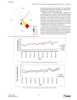 Full Paper
©2013ACEE
DOI:01.IJCEE.2.1.
ACEE Int. J. on Civil and Environmental Engineering, Vol. 2, No. 1,Aug 2013
2
Figure 8. Windrose plot for study location during monitoring period
model performance was observed. Fig. 10, 11 and 12, shows
the comparative performance of OSPM for modelling PM10
,
SPM and NO2
concentrations respectively.
OSPM was found to under predict PM10
concentrations
but a good correlation was observed between predicted and
observed SPM concentrations. The reason for under-
prediction of particulates might be the emission factors
considered in the study are purely based on exhaust
emissions, no considerations has been given for inclusion of
non-exhaust particulate emissions like tyre wear. Another
additional reason might be the contribution of road side
resuspended dust to particulate concentrations.
NO2
values were observed to be over predicted
throughout the monitoring period. The reason for over-
prediction can be the use of higher NOx emission factors.
Further a constant value of background ozone concentration
is used to model NOx chemistry, due to unavailability of
background ozone concentrations in Kolhapur area.
Figure 9. Variations in urban background concentrations during monitoring period
Figure 10. Comparison of predicted and observed concentrations for PM10
11
 
