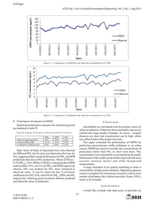 Full Paper
ACEE Int. J. on Civil and Environmental Engineering, Vol. 2, No. 1,Aug 2013
©2013ACEE
DOI:01.IJCEE.2.1.2
Figure 11. Comparison of predicted and observed concentrations for SPM
Figure 12. Comparison of predicted and observed concentrations for NO2
E. Performance Evaluation of OSPM
Statistical performance measures for monitoring period
are tabulated in table IV.
TABLE IV. SUMMARY OF STATISTICAL PARAMETERS USED IN THE STUDY
PM10 SPM NO2
Index of Agreement (IA) 0.62 0.98 0.34
Fractional Bias (FB) -0.19 -0.01 0.38
Correlation Coefficient (R) 0.85 0.96 0.64
High values of Index of Agreement (IA) were obtained
for SPM and PM10
but IA value was observed to be lower for
NO2
suggesting better model performance for PM10
and SPM
predictions than that of NO2
predictions. Values of FB are -
0.19 (PM10
), -0.01 (SPM), 0.38(NO2
) indicating that OSPM
under predicts 19%, and 1% for PM10
and SPM respectively
whereas 38% over predicts for NO2
when compared to
observed value. It can be observed that Correlation
coefficients for 0.85, 0.96, and 0.64 for PM10
, SPM, and NO2
respectively, reflecting good correlation between predicted
and observed values of pollutants.
V. CONCLUSIONS
Automobiles are considered to be the primary source of
urban air pollution. Pollutants from automobile sources are
emitted near large number of people. As source – receptor
distances are short and concentration can be high, which
may affect health of the people adversely.
This paper evaluated the performance of OSPM for
predicting concentrations traffic pollutants in an urban
canyon. OSPM was found to simulate the concentrations of
particulates better than NO2
on short term basis. NO2
concentrations were consistentlyover predicted bythe model.
Performance ofthe model can be further improved with more
accurate emission factors and urban background
measurements.
A major limitation of air quality modelling in India is
unavailabilityof high qualitydatabases. Regulatoryagencies
needs to strengthen the monitoring network as well as more
number of pollutants like Carbon monoxide, Ozone, VOCs,
needs to be included.
ACKNOWLEDGMENT
I would like to thank with deep sense of gratitude my
12
 