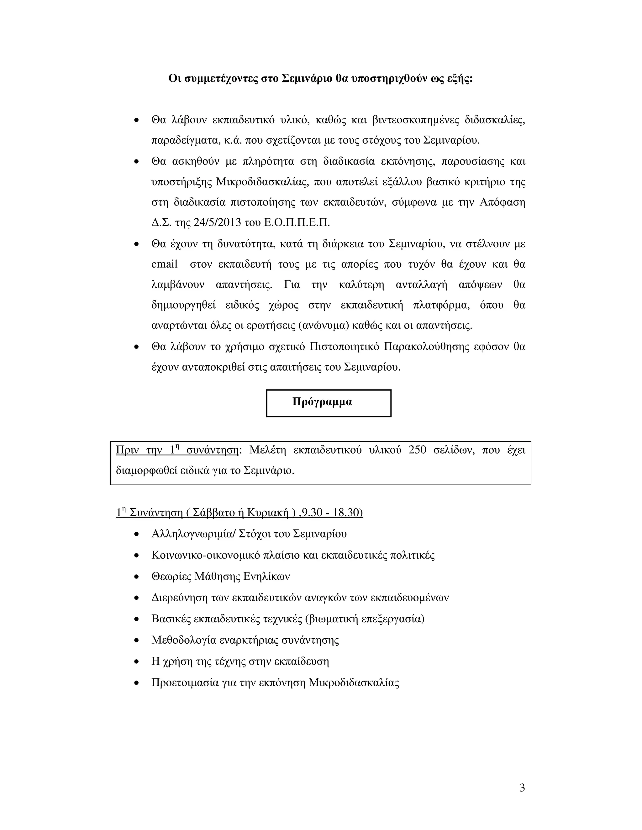 3
Οι συµµετέχοντες στο Σεµινάριο θα υποστηριχθούν ως εξής:
• Θα λάβουν εκπαιδευτικό υλικό, καθώς και βιντεοσκοπηµένες διδασκαλίες,
παραδείγµατα, κ.ά. που σχετίζονται µε τους στόχους του Σεµιναρίου.
• Θα ασκηθούν µε πληρότητα στη διαδικασία εκπόνησης, παρουσίασης και
υποστήριξης Μικροδιδασκαλίας, που αποτελεί εξάλλου βασικό κριτήριο της
στη διαδικασία πιστοποίησης των εκπαιδευτών, σύµφωνα µε την Απόφαση
∆.Σ. της 24/5/2013 του Ε.Ο.Π.Π.Ε.Π.
• Θα έχουν τη δυνατότητα, κατά τη διάρκεια του Σεµιναρίου, να στέλνουν µε
email στον εκπαιδευτή τους µε τις απορίες που τυχόν θα έχουν και θα
λαµβάνουν απαντήσεις. Για την καλύτερη ανταλλαγή απόψεων θα
δηµιουργηθεί ειδικός χώρος στην εκπαιδευτική πλατφόρµα, όπου θα
αναρτώνται όλες οι ερωτήσεις (ανώνυµα) καθώς και οι απαντήσεις.
• Θα λάβουν το χρήσιµο σχετικό Πιστοποιητικό Παρακολούθησης εφόσον θα
έχουν ανταποκριθεί στις απαιτήσεις του Σεµιναρίου.
Πριν την 1η
συνάντηση: Μελέτη εκπαιδευτικού υλικού 250 σελίδων, που έχει
διαµορφωθεί ειδικά για το Σεµινάριο.
1η
Συνάντηση ( Σάββατο ή Κυριακή ) ,9.30 - 18.30)
• Αλληλογνωριµία/ Στόχοι του Σεµιναρίου
• Κοινωνικο-οικονοµικό πλαίσιο και εκπαιδευτικές πολιτικές
• Θεωρίες Μάθησης Ενηλίκων
• ∆ιερεύνηση των εκπαιδευτικών αναγκών των εκπαιδευοµένων
• Βασικές εκπαιδευτικές τεχνικές (βιωµατική επεξεργασία)
• Μεθοδολογία εναρκτήριας συνάντησης
• Η χρήση της τέχνης στην εκπαίδευση
• Προετοιµασία για την εκπόνηση Μικροδιδασκαλίας
Πρόγραµµα
 
