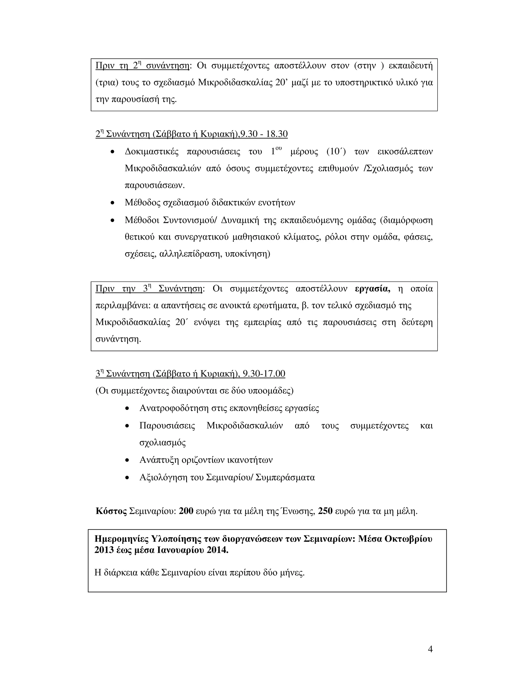 4
Πριν τη 2η
συνάντηση: Οι συµµετέχοντες αποστέλλουν στον (στην ) εκπαιδευτή
(τρια) τους το σχεδιασµό Μικροδιδασκαλίας 20’ µαζί µε το υποστηρικτικό υλικό για
την παρουσίασή της.
2η
Συνάντηση (Σάββατο ή Κυριακή),9.30 - 18.30
• ∆οκιµαστικές παρουσιάσεις του 1ου
µέρους (10΄) των εικοσάλεπτων
Μικροδιδασκαλιών από όσους συµµετέχοντες επιθυµούν /Σχολιασµός των
παρουσιάσεων.
• Μέθοδος σχεδιασµού διδακτικών ενοτήτων
• Μέθοδοι Συντονισµού/ ∆υναµική της εκπαιδευόµενης οµάδας (διαµόρφωση
θετικού και συνεργατικού µαθησιακού κλίµατος, ρόλοι στην οµάδα, φάσεις,
σχέσεις, αλληλεπίδραση, υποκίνηση)
Πριν την 3η
Συνάντηση: Οι συµµετέχοντες αποστέλλουν εργασία, η οποία
περιλαµβάνει: α απαντήσεις σε ανοικτά ερωτήµατα, β. τον τελικό σχεδιασµό της
Μικροδιδασκαλίας 20΄ ενόψει της εµπειρίας από τις παρουσιάσεις στη δεύτερη
συνάντηση.
3η
Συνάντηση (Σάββατο ή Κυριακή), 9.30-17.00
(Οι συµµετέχοντες διαιρούνται σε δύο υποοµάδες)
• Ανατροφοδότηση στις εκπονηθείσες εργασίες
• Παρουσιάσεις Μικροδιδασκαλιών από τους συµµετέχοντες και
σχολιασµός
• Ανάπτυξη οριζοντίων ικανοτήτων
• Αξιολόγηση του Σεµιναρίου/ Συµπεράσµατα
Κόστος Σεµιναρίου: 200 ευρώ για τα µέλη της Ένωσης, 250 ευρώ για τα µη µέλη.
Ηµεροµηνίες Υλοποίησης των διοργανώσεων των Σεµιναρίων: Μέσα Οκτωβρίου
2013 έως µέσα Ιανουαρίου 2014.
Η διάρκεια κάθε Σεµιναρίου είναι περίπου δύο µήνες.
 