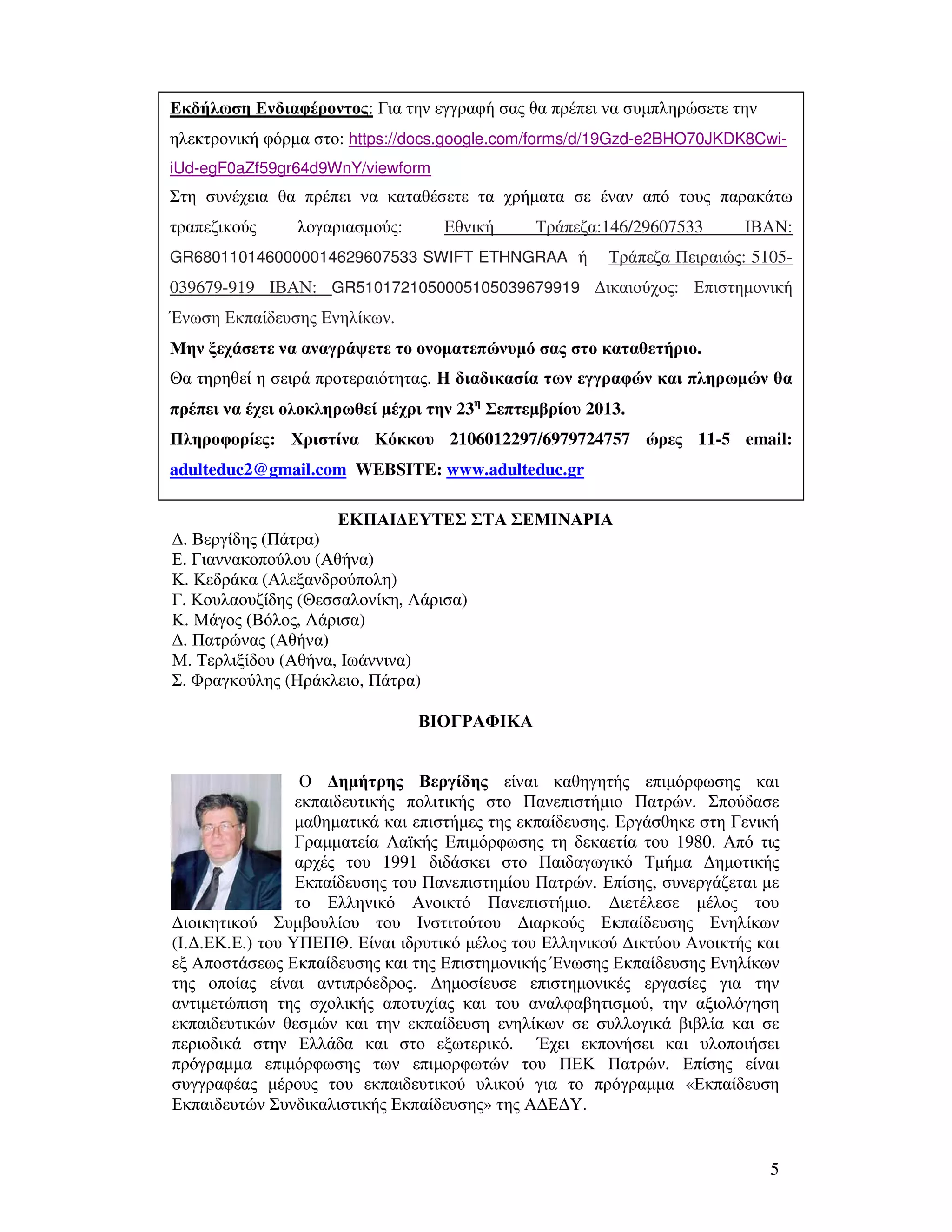 5
ΕΚΠΑΙ∆ΕΥΤΕΣ ΣΤΑ ΣΕΜΙΝΑΡΙΑ
∆. Βεργίδης (Πάτρα)
Ε. Γιαννακοπούλου (Αθήνα)
Κ. Κεδράκα (Αλεξανδρούπολη)
Γ. Κουλαουζίδης (Θεσσαλονίκη, Λάρισα)
Κ. Μάγος (Βόλος, Λάρισα)
∆. Πατρώνας (Αθήνα)
Μ. Τερλιξίδου (Αθήνα, Ιωάννινα)
Σ. Φραγκούλης (Ηράκλειο, Πάτρα)
ΒΙΟΓΡΑΦΙΚΑ
Ο ∆ηµήτρης Βεργίδης είναι καθηγητής επιµόρφωσης και
εκπαιδευτικής πολιτικής στο Πανεπιστήµιο Πατρών. Σπούδασε
µαθηµατικά και επιστήµες της εκπαίδευσης. Εργάσθηκε στη Γενική
Γραµµατεία Λαϊκής Επιµόρφωσης τη δεκαετία του 1980. Από τις
αρχές του 1991 διδάσκει στο Παιδαγωγικό Τµήµα ∆ηµοτικής
Εκπαίδευσης του Πανεπιστηµίου Πατρών. Επίσης, συνεργάζεται µε
το Ελληνικό Ανοικτό Πανεπιστήµιο. ∆ιετέλεσε µέλος του
∆ιοικητικού Συµβουλίου του Ινστιτούτου ∆ιαρκούς Εκπαίδευσης Ενηλίκων
(Ι.∆.ΕΚ.Ε.) του ΥΠΕΠΘ. Είναι ιδρυτικό µέλος του Ελληνικού ∆ικτύου Ανοικτής και
εξ Αποστάσεως Εκπαίδευσης και της Επιστηµονικής Ένωσης Εκπαίδευσης Ενηλίκων
της οποίας είναι αντιπρόεδρος. ∆ηµοσίευσε επιστηµονικές εργασίες για την
αντιµετώπιση της σχολικής αποτυχίας και του αναλφαβητισµού, την αξιολόγηση
εκπαιδευτικών θεσµών και την εκπαίδευση ενηλίκων σε συλλογικά βιβλία και σε
περιοδικά στην Ελλάδα και στο εξωτερικό. Έχει εκπονήσει και υλοποιήσει
πρόγραµµα επιµόρφωσης των επιµορφωτών του ΠΕΚ Πατρών. Επίσης είναι
συγγραφέας µέρους του εκπαιδευτικού υλικού για το πρόγραµµα «Εκπαίδευση
Εκπαιδευτών Συνδικαλιστικής Εκπαίδευσης» της Α∆Ε∆Υ.
Εκδήλωση Ενδιαφέροντος: Για την εγγραφή σας θα πρέπει να συµπληρώσετε την
ηλεκτρονική φόρµα στο: https://docs.google.com/forms/d/19Gzd-e2BHO70JKDK8Cwi-
iUd-egF0aZf59gr64d9WnY/viewform
Στη συνέχεια θα πρέπει να καταθέσετε τα χρήµατα σε έναν από τους παρακάτω
τραπεζικούς λογαριασµούς: Εθνική Τράπεζα:146/29607533 ΙΒΑΝ:
GR6801101460000014629607533 SWIFT ETHNGRAA ή Τράπεζα Πειραιώς: 5105-
039679-919 ΙΒΑΝ: GR5101721050005105039679919 ∆ικαιούχος: Επιστηµονική
Ένωση Εκπαίδευσης Ενηλίκων.
Μην ξεχάσετε να αναγράψετε το ονοµατεπώνυµό σας στο καταθετήριο.
Θα τηρηθεί η σειρά προτεραιότητας. Η διαδικασία των εγγραφών και πληρωµών θα
πρέπει να έχει ολοκληρωθεί µέχρι την 23η
Σεπτεµβρίου 2013.
Πληροφορίες: Χριστίνα Κόκκου 2106012297/6979724757 ώρες 11-5 email:
adulteduc2@gmail.com WEBSITE: www.adulteduc.gr
 