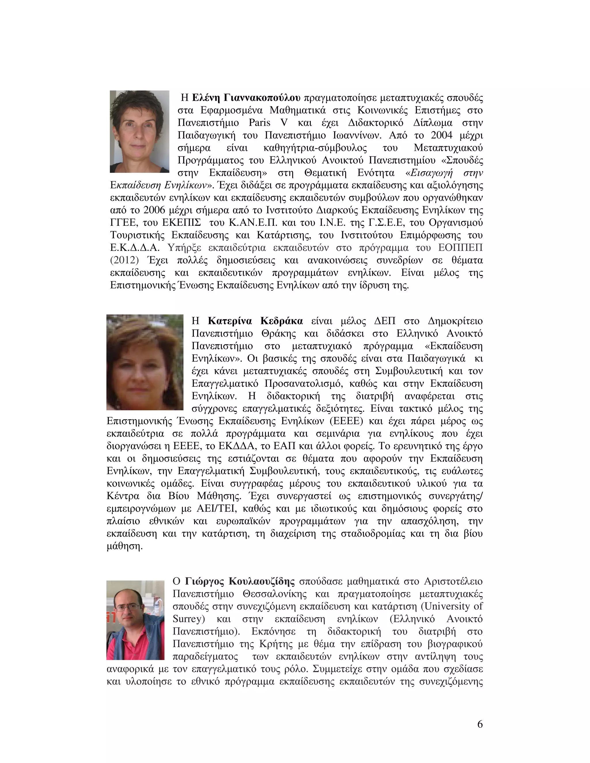 6
Η Ελένη Γιαννακοπούλου πραγµατοποίησε µεταπτυχιακές σπουδές
στα Εφαρµοσµένα Μαθηµατικά στις Κοινωνικές Επιστήµες στο
Πανεπιστήµιο Paris V και έχει ∆ιδακτορικό ∆ίπλωµα στην
Παιδαγωγική του Πανεπιστήµιο Ιωαννίνων. Από το 2004 µέχρι
σήµερα είναι καθηγήτρια-σύµβουλος του Μεταπτυχιακού
Προγράµµατος του Ελληνικού Ανοικτού Πανεπιστηµίου «Σπουδές
στην Εκπαίδευση» στη Θεµατική Ενότητα «Εισαγωγή στην
Εκπαίδευση Ενηλίκων». Έχει διδάξει σε προγράµµατα εκπαίδευσης και αξιολόγησης
εκπαιδευτών ενηλίκων και εκπαίδευσης εκπαιδευτών συµβούλων που οργανώθηκαν
από το 2006 µέχρι σήµερα από το Ινστιτούτο ∆ιαρκούς Εκπαίδευσης Ενηλίκων της
ΓΓΕΕ, του ΕΚΕΠΙΣ του Κ.ΑΝ.Ε.Π. και του Ι.Ν.Ε. της Γ.Σ.Ε.Ε, του Οργανισµού
Τουριστικής Εκπαίδευσης και Κατάρτισης, του Ινστιτούτου Επιµόρφωσης του
Ε.Κ.∆.∆.Α. Υπήρξε εκπαιδεύτρια εκπαιδευτών στο πρόγραµµα του ΕΟΠΠΕΠ
(2012) Έχει πολλές δηµοσιεύσεις και ανακοινώσεις συνεδρίων σε θέµατα
εκπαίδευσης και εκπαιδευτικών προγραµµάτων ενηλίκων. Είναι µέλος της
Επιστηµονικής Ένωσης Εκπαίδευσης Ενηλίκων από την ίδρυση της.
Η Κατερίνα Κεδράκα είναι µέλος ∆ΕΠ στο ∆ηµοκρίτειο
Πανεπιστήµιο Θράκης και διδάσκει στο Ελληνικό Ανοικτό
Πανεπιστήµιο στο µεταπτυχιακό πρόγραµµα «Εκπαίδευση
Ενηλίκων». Οι βασικές της σπουδές είναι στα Παιδαγωγικά κι
έχει κάνει µεταπτυχιακές σπουδές στη Συµβουλευτική και τον
Επαγγελµατικό Προσανατολισµό, καθώς και στην Εκπαίδευση
Ενηλίκων. Η διδακτορική της διατριβή αναφέρεται στις
σύγχρονες επαγγελµατικές δεξιότητες. Είναι τακτικό µέλος της
Επιστηµονικής Ένωσης Εκπαίδευσης Ενηλίκων (ΕΕΕΕ) και έχει πάρει µέρος ως
εκπαιδεύτρια σε πολλά προγράµµατα και σεµινάρια για ενηλίκους που έχει
διοργανώσει η ΕΕΕΕ, το ΕΚ∆∆Α, το ΕΑΠ και άλλοι φορείς. Το ερευνητικό της έργο
και οι δηµοσιεύσεις της εστιάζονται σε θέµατα που αφορούν την Εκπαίδευση
Ενηλίκων, την Επαγγελµατική Συµβουλευτική, τους εκπαιδευτικούς, τις ευάλωτες
κοινωνικές οµάδες. Είναι συγγραφέας µέρους του εκπαιδευτικού υλικού για τα
Κέντρα δια Βίου Μάθησης. Έχει συνεργαστεί ως επιστηµονικός συνεργάτης/
εµπειρογνώµων µε ΑΕΙ/ΤΕΙ, καθώς και µε ιδιωτικούς και δηµόσιους φορείς στο
πλαίσιο εθνικών και ευρωπαϊκών προγραµµάτων για την απασχόληση, την
εκπαίδευση και την κατάρτιση, τη διαχείριση της σταδιοδροµίας και τη δια βίου
µάθηση.
Ο Γιώργος Κουλαουζίδης σπούδασε µαθηµατικά στο Αριστοτέλειο
Πανεπιστήµιο Θεσσαλονίκης και πραγµατοποίησε µεταπτυχιακές
σπουδές στην συνεχιζόµενη εκπαίδευση και κατάρτιση (University of
Surrey) και στην εκπαίδευση ενηλίκων (Ελληνικό Ανοικτό
Πανεπιστήµιο). Εκπόνησε τη διδακτορική του διατριβή στο
Πανεπιστήµιο της Κρήτης µε θέµα την επίδραση του βιογραφικού
παραδείγµατος των εκπαιδευτών ενηλίκων στην αντίληψη τους
αναφορικά µε τον επαγγελµατικό τους ρόλο. Συµµετείχε στην οµάδα που σχεδίασε
και υλοποίησε το εθνικό πρόγραµµα εκπαίδευσης εκπαιδευτών της συνεχιζόµενης
 