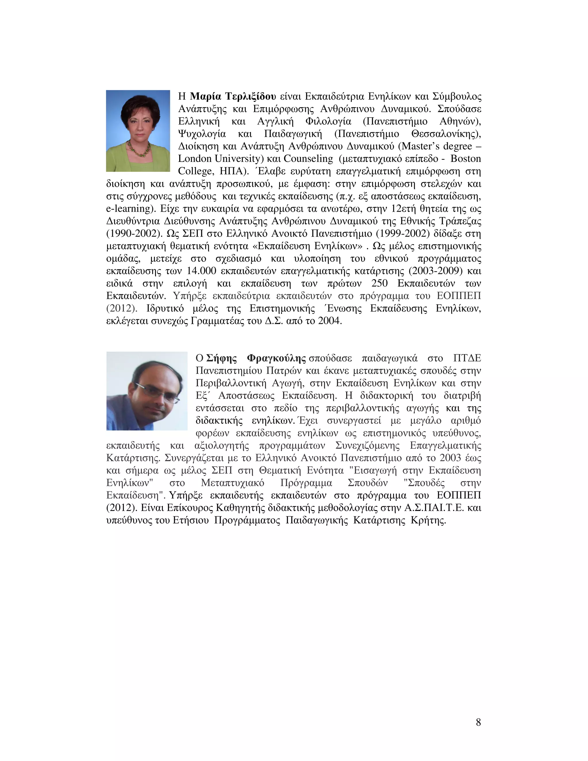 8
Η Μαρία Τερλιξίδου είναι Εκπαιδεύτρια Ενηλίκων και Σύµβουλος
Ανάπτυξης και Επιµόρφωσης Ανθρώπινου ∆υναµικού. Σπούδασε
Ελληνική και Αγγλική Φιλολογία (Πανεπιστήµιο Αθηνών),
Ψυχολογία και Παιδαγωγική (Πανεπιστήµιο Θεσσαλονίκης),
∆ιοίκηση και Ανάπτυξη Ανθρώπινου ∆υναµικού (Master’s degree –
London University) και Counseling (µεταπτυχιακό επίπεδο - Boston
College, ΗΠΑ). ΄Ελαβε ευρύτατη επαγγελµατική επιµόρφωση στη
διοίκηση και ανάπτυξη προσωπικού, µε έµφαση: στην επιµόρφωση στελεχών και
στις σύγχρονες µεθόδους και τεχνικές εκπαίδευσης (π.χ. εξ αποστάσεως εκπαίδευση,
e-learning). Είχε την ευκαιρία να εφαρµόσει τα ανωτέρω, στην 12ετή θητεία της ως
∆ιευθύντρια ∆ιεύθυνσης Ανάπτυξης Ανθρώπινου ∆υναµικού της Εθνικής Τράπεζας
(1990-2002). ς ΣΕΠ στο Ελληνικό Ανοικτό Πανεπιστήµιο (1999-2002) δίδαξε στη
µεταπτυχιακή θεµατική ενότητα «Εκπαίδευση Ενηλίκων» . ς µέλος επιστηµονικής
οµάδας, µετείχε στο σχεδιασµό και υλοποίηση του εθνικού προγράµµατος
εκπαίδευσης των 14.000 εκπαιδευτών επαγγελµατικής κατάρτισης (2003-2009) και
ειδικά στην επιλογή και εκπαίδευση των πρώτων 250 Eκπαιδευτών των
Εκπαιδευτών. Υπήρξε εκπαιδεύτρια εκπαιδευτών στο πρόγραµµα του ΕΟΠΠΕΠ
(2012). Ιδρυτικό µέλος της Επιστηµονικής ΄Ενωσης Εκπαίδευσης Ενηλίκων,
εκλέγεται συνεχώς Γραµµατέας του ∆.Σ. από το 2004.
Ο Σήφης Φραγκούλης σπούδασε παιδαγωγικά στο ΠΤ∆Ε
Πανεπιστηµίου Πατρών και έκανε µεταπτυχιακές σπουδές στην
Περιβαλλοντική Αγωγή, στην Εκπαίδευση Ενηλίκων και στην
Εξ΄ Αποστάσεως Εκπαίδευση. Η διδακτορική του διατριβή
εντάσσεται στο πεδίο της περιβαλλοντικής αγωγής και της
διδακτικής ενηλίκων. Έχει συνεργαστεί µε µεγάλο αριθµό
φορέων εκπαίδευσης ενηλίκων ως επιστηµονικός υπεύθυνος,
εκπαιδευτής και αξιολογητής προγραµµάτων Συνεχιζόµενης Επαγγελµατικής
Κατάρτισης. Συνεργάζεται µε το Ελληνικό Ανοικτό Πανεπιστήµιο από το 2003 έως
και σήµερα ως µέλος ΣΕΠ στη Θεµατική Ενότητα "Εισαγωγή στην Εκπαίδευση
Ενηλίκων" στο Μεταπτυχιακό Πρόγραµµα Σπουδών "Σπουδές στην
Εκπαίδευση". Υπήρξε εκπαιδευτής εκπαιδευτών στο πρόγραµµα του ΕΟΠΠΕΠ
(2012). Είναι Επίκουρος Καθηγητής διδακτικής µεθοδολογίας στην Α.Σ.ΠΑΙ.Τ.Ε. και
υπεύθυνος του Ετήσιου Προγράµµατος Παιδαγωγικής Κατάρτισης Κρήτης.
 