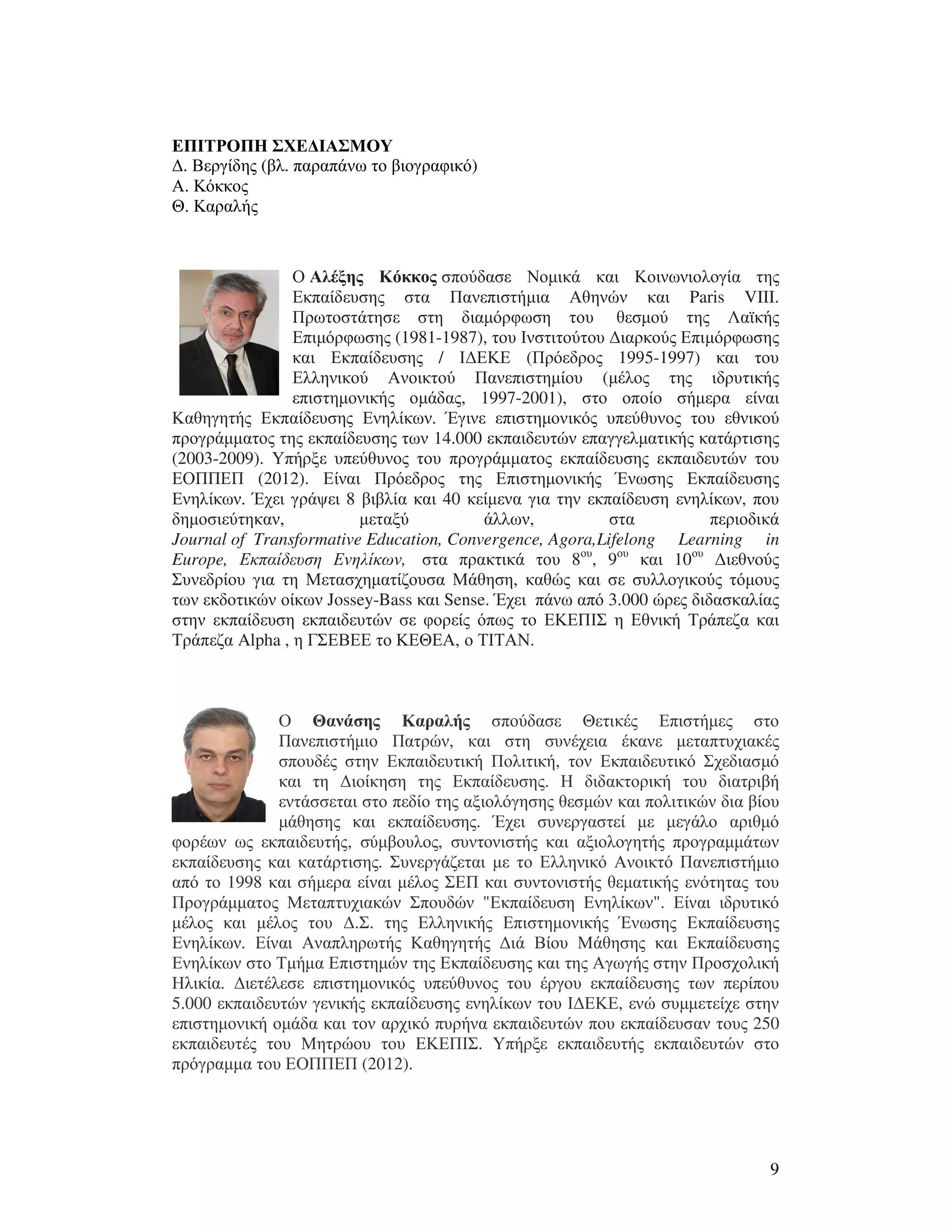 9
ΕΠΙΤΡΟΠΗ ΣΧΕ∆ΙΑΣΜΟΥ
∆. Βεργίδης (βλ. παραπάνω το βιογραφικό)
Α. Κόκκος
Θ. Καραλής
Ο Αλέξης Κόκκος σπούδασε Νοµικά και Κοινωνιολογία της
Εκπαίδευσης στα Πανεπιστήµια Αθηνών και Paris VIII.
Πρωτοστάτησε στη διαµόρφωση του θεσµού της Λαϊκής
Επιµόρφωσης (1981-1987), του Ινστιτούτου ∆ιαρκούς Επιµόρφωσης
και Εκπαίδευσης / Ι∆ΕΚΕ (Πρόεδρος 1995-1997) και του
Ελληνικού Ανοικτού Πανεπιστηµίου (µέλος της ιδρυτικής
επιστηµονικής οµάδας, 1997-2001), στο οποίο σήµερα είναι
Καθηγητής Εκπαίδευσης Ενηλίκων. Έγινε επιστηµονικός υπεύθυνος του εθνικού
προγράµµατος της εκπαίδευσης των 14.000 εκπαιδευτών επαγγελµατικής κατάρτισης
(2003-2009). Υπήρξε υπεύθυνος του προγράµµατος εκπαίδευσης εκπαιδευτών του
ΕΟΠΠΕΠ (2012). Είναι Πρόεδρος της Επιστηµονικής Ένωσης Εκπαίδευσης
Ενηλίκων. Έχει γράψει 8 βιβλία και 40 κείµενα για την εκπαίδευση ενηλίκων, που
δηµοσιεύτηκαν, µεταξύ άλλων, στα περιοδικά
Journal of Transformative Education, Convergence, Agora,Lifelong Learning in
Europe, Εκπαίδευση Ενηλίκων, στα πρακτικά του 8ου
, 9ου
και 10ου
∆ιεθνούς
Συνεδρίου για τη Μετασχηµατίζουσα Μάθηση, καθώς και σε συλλογικούς τόµους
των εκδοτικών οίκων Jossey-Bass και Sense. Έχει πάνω από 3.000 ώρες διδασκαλίας
στην εκπαίδευση εκπαιδευτών σε φορείς όπως το ΕΚΕΠΙΣ η Εθνική Τράπεζα και
Τράπεζα Alpha , η ΓΣΕΒΕΕ το ΚΕΘΕΑ, ο ΤΙΤΑΝ.
Ο Θανάσης Καραλής σπούδασε Θετικές Επιστήµες στο
Πανεπιστήµιο Πατρών, και στη συνέχεια έκανε µεταπτυχιακές
σπουδές στην Εκπαιδευτική Πολιτική, τον Εκπαιδευτικό Σχεδιασµό
και τη ∆ιοίκηση της Εκπαίδευσης. Η διδακτορική του διατριβή
εντάσσεται στο πεδίο της αξιολόγησης θεσµών και πολιτικών δια βίου
µάθησης και εκπαίδευσης. Έχει συνεργαστεί µε µεγάλο αριθµό
φορέων ως εκπαιδευτής, σύµβουλος, συντονιστής και αξιολογητής προγραµµάτων
εκπαίδευσης και κατάρτισης. Συνεργάζεται µε το Ελληνικό Ανοικτό Πανεπιστήµιο
από το 1998 και σήµερα είναι µέλος ΣΕΠ και συντονιστής θεµατικής ενότητας του
Προγράµµατος Μεταπτυχιακών Σπουδών "Εκπαίδευση Ενηλίκων". Είναι ιδρυτικό
µέλος και µέλος του ∆.Σ. της Ελληνικής Επιστηµονικής Ένωσης Εκπαίδευσης
Ενηλίκων. Είναι Αναπληρωτής Καθηγητής ∆ιά Βίου Μάθησης και Εκπαίδευσης
Ενηλίκων στο Τµήµα Επιστηµών της Εκπαίδευσης και της Αγωγής στην Προσχολική
Ηλικία. ∆ιετέλεσε επιστηµονικός υπεύθυνος του έργου εκπαίδευσης των περίπου
5.000 εκπαιδευτών γενικής εκπαίδευσης ενηλίκων του Ι∆ΕΚΕ, ενώ συµµετείχε στην
επιστηµονική οµάδα και τον αρχικό πυρήνα εκπαιδευτών που εκπαίδευσαν τους 250
εκπαιδευτές του Μητρώου του ΕΚΕΠΙΣ. Υπήρξε εκπαιδευτής εκπαιδευτών στο
πρόγραµµα του ΕΟΠΠΕΠ (2012).
 