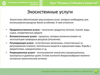 Экосистемные услуги
Экосистемы обеспечивают ряд основных услуг, которые необходимы для
использования ресурсов Земли устойчиво. К ним относятся:
• Продовольственные услуги – получение продуктов питания, тканей, воды,
сырья, лекарственных средств
• Вспомогательные услуги - процессы, которые косвенно влиюят на
эксплуатацию природных ресурсов (опыление)
• Регулирующие услуги - естественные механизмы, ответственные за
регулирование климата, питательных веществ и циркуляции воды, борьбу с
вредителями, наводнениями и т.д.
• Рекреационные услуги – использование экосистем в рекреационных,
культурных и духовных целях. В этом контексте биоразнообразие является
основным экологическим активом.
 