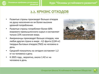2.2. КРИЗИС ОТХОДОВ
• Развитые страны производят больше отходов
на душу населения из-зи более высоких
уровней потребления.
• Развитые страны потребляют более 60%
мирового промышленного сырья и составляют
только 22% населения мира.
• Американцы производят больше отходов, чем
любая другая страна в мире - 4,5 фунта (2,04 кг)
твердых бытовых отходов (ТБО) на человека в
день
• Средний показатель на сегодня составляет 1,2
кг на человека в день
• К 2025 году , вероятно, около 1:42 кг на
человека в день
 