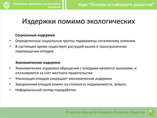 Издержки помимо экологических
Социальные издержки
• Определенные социальные группы подвержены негативному влиянию
• В настоящее время существует растущий рынок в трансграничном
перемещении отходов
Экономические издержки
• Экономические издержки обращения с отходами являются высокими, и
оплачиваются за счет местного правительства
• Утилизация отходов сокращает экономические издержки
• Захоронения отходов влияет на стоимость недвижимости, земель
• Неформальный сектор переработки
 