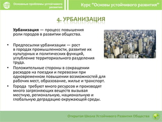 4. УРБАНИЗАЦИЯ
Урбанизация — процесс повышения
роли городов в развитии общества.
• Предпосылки урбанизации — рост
в городах промышленности, развитие их
культурных и политических функций,
углубление территориального разделения
труда.
• Положительные стороны в сокращении
расходов на поездки и перевозки при
одновременном повышении возможностей для
рабочих мест, образование, жилье и транспорт.
• Города требуют много ресурсов и производят
много загрязняющих веществ вызывая
местную, региональную, национальную и
глобальную деградацию окружающей среды.
 