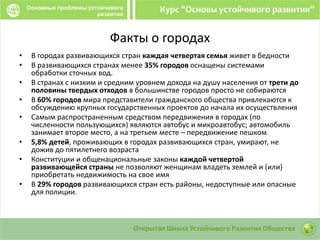 Факты о городах
• В городах развивающихся стран каждая четвертая семья живет в бедности
• В развивающихся странах менее 35% городов оснащены системами
обработки сточных вод.
• В странах с низким и средним уровнем дохода на душу населения от трети до
половины твердых отходов в большинстве городов просто не собираются
• В 60% городов мира представители гражданского общества привлекаются к
обсуждению крупных государственных проектов до начала их осуществления
• Самым распространенным средством передвижения в городах (по
численности пользующихся) являются автобус и микроавтобус; автомобиль
занимает второе место, а на третьем месте – передвижение пешком
• 5,8% детей, проживающих в городах развивающихся стран, умирают, не
дожив до пятилетнего возраста
• Конституции и общенациональные законы каждой четвертой
развивающейся страны не позволяют женщинам владеть землей и (или)
приобретать недвижимость на свое имя
• В 29% городов развивающихся стран есть районы, недоступные или опасные
для полиции.
 