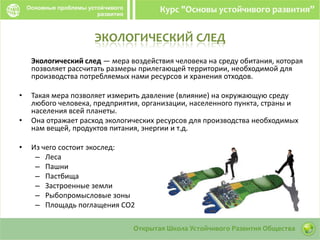 ЭКОЛОГИЧЕСКИЙ СЛЕД
Экологический след — мера воздействия человека на среду обитания, которая
позволяет рассчитать размеры прилегающей территории, необходимой для
производства потребляемых нами ресурсов и хранения отходов.
• Такая мера позволяет измерить давление (влияние) на окружающую среду
любого человека, предприятия, организации, населенного пункта, страны и
населения всей планеты.
• Она отражает расход экологических ресурсов для производства необходимых
нам вещей, продуктов питания, энергии и т.д.
• Из чего состоит экослед:
– Леса
– Пашни
– Пастбища
– Застроенные земли
– Рыбопромысловые зоны
– Площадь поглащения СО2
 