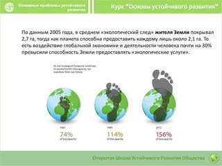 По данным 2005 года, в среднем «экологический след» жителя Земли покрывал
2,7 га, тогда как планета способна предоставить каждому лишь около 2,1 га. То
есть воздействие глобальной экономики и деятельности человека почти на 30%
превысили способность Земли предоставлять «экологические услуги».
 