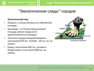 “Экологические следы” городов
Экологический след
• Лондона в 125 раз больше его собственной
площади
• Ванкувера - в 174 раза превышающей
площадь самого города в его
административных границах.
• Типичного города Северной Америки с
населением 650 тыс. человек - 30 тыс. кв. км
земель.
• Город с населением 650 тыс. человек в
Индии живет за счет всего 2900 кв. км
земель.
 
