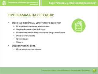 ПРОГРАММА НА СЕГОДНЯ:
• Осноные проблемы устойчивого развития
– Исчераемые полезные ископаемые
– Мировой кризис пресной воды
– Изменение экосистем и снижение биоразнообразия
– Изменение климата
– Урбанизация
– Нищета
• Экологический след
– День экологического долга
 