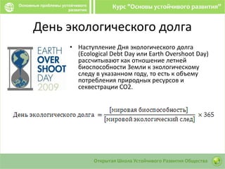 День экологического долга
• Наступление Дня экологического долга
(Ecological Debt Day или Earth Overshoot Day)
рассчитывают как отношение летней
биоспособности Земли к экологическому
следу в указанном году, то есть к объему
потребления природных ресурсов и
секвестрации CO2.
 