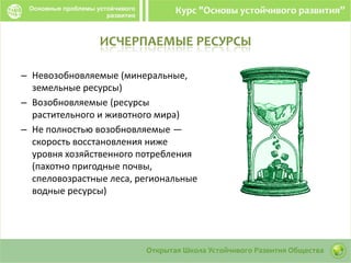 ИСЧЕРПАЕМЫЕ РЕСУРСЫ
– Невозобновляемые (минеральные,
земельные ресурсы)
– Возобновляемые (ресурсы
растительного и животного мира)
– Не полностью возобновляемые —
скорость восстановления ниже
уровня хозяйственного потребления
(пахотно пригодные почвы,
спеловозрастные леса, региональные
водные ресурсы)
 