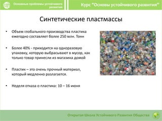 Cинтетические пластмассы
• Объем глобального производства пластика
ежегодно составляет более 250 млн. Тонн
• Более 40% - приходится на одноразовую
упаковку, которую выбрасывают в мусор, как
только товар принесли из магазина домой
• Пластик – это очень прочный материал,
который медленно разлагается.
• Неделя отказа о пластика: 10 – 16 июня
 