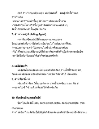 ยีสต์ ส้าหรับขนมปัง เดนิช พัพฟ์เพสตรี ผงฟู เบ็คกิงโซดา
ส้าหรับเค้ก
เราสามารถท้าให้เค้กขึนฟูได้โดยการตีเนยกับน้าตาล
หรือตีไข่กับน้าตาลให้ขึนฟูแล้วจึงผสมกับส่วนผสมอื่นๆ
ไอน้าก็ช่วยให้เค้กขึนฟูได้เช้นกัน
7. สารช่วยคงรูป (Jelling Agent)
เจลาติน (Gelatin)มีทังแบบแผ่นและแบบผง
โดยแบบแ่ผ่นต้องน้าไปแช่น้าเย็นก่อนใส่ในส่วนผสมที่ร้อน
ส่วนแบบผงอาจจะน้าไปละลายในน้าอุ่นหรือนมอุ่นก่อน
หรือใส่ในส่วนผสมที่ร้อนอยู่ก็ได้เจลาตินจะแข็งตัวเมื่อส่วนผสมเย็นขึน
เวลาใช้จึงต้องรีบผสมให้เข้ากันก่อนจะเซ็ตตัว
8. ผลไม้และถั่ว
ผลไม้มีทังแบบสดและแบบแช่แข็งให้เลือก ส่วนถั่วที่ใช้บ่อย คือ
อัลมอนด์ แม็คคาดาเมีย ฮาเซลนัท วอลนัท พิสตาชิโอ้ เม็ดมะม่วง
9. สารเพิ่มกลิ่นรส
เช่น กลิ่นวนิลา มีทังแบบฝัก ผง และน้าและซินนามอน ขิง งา
ผงออลสไปซ์ ก็ช่วยเพิ่มกลิ่นรสให้เค้กเช่นกัน
10. ช็อกโกแล็ตและผงโกโก้
ช็อกโกแล็ต มีทังแบบ semi-sweet, bitter, dark chocolate, milk
chocolate
ส่วนไวท์ช็อกโกแล็ตในยี่ห้อดีๆยังมีส่วนผสมของโกโก้บัตเตอร์ซึ่งได้จากเม
 